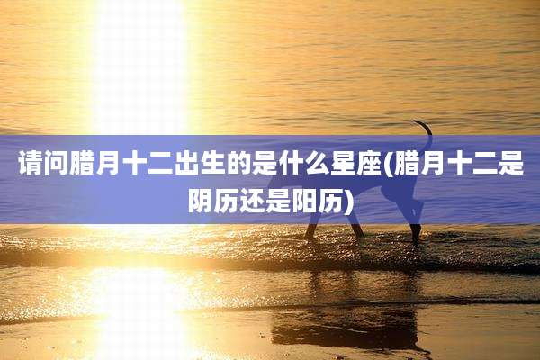 请问腊月十二出生的是什么星座(腊月十二是阴历还是阳历)