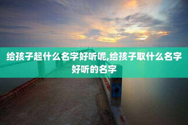 给孩子起什么名字好听呢,给孩子取什么名字好听的名字