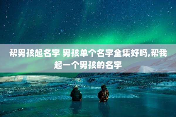 帮男孩起名字 男孩单个名字全集好吗,帮我起一个男孩的名字