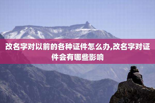 改名字对以前的各种证件怎么办,改名字对证件会有哪些影响