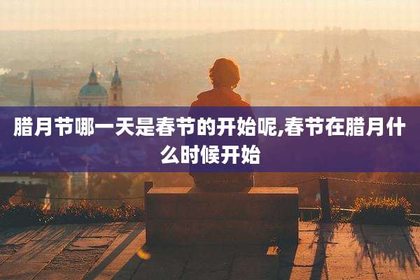 腊月节哪一天是春节的开始呢,春节在腊月什么时候开始