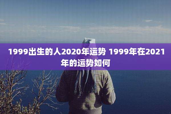 1999出生的人2020年运势 1999年在2021年的运势如何
