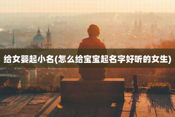 给女婴起小名(怎么给宝宝起名字好听的女生)