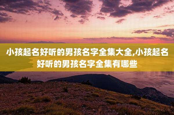 小孩起名好听的男孩名字全集大全,小孩起名好听的男孩名字全集有哪些