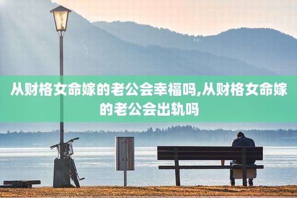 从财格女命嫁的老公会幸福吗,从财格女命嫁的老公会出轨吗