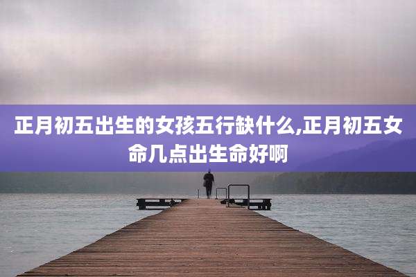 正月初五出生的女孩五行缺什么,正月初五女命几点出生命好啊