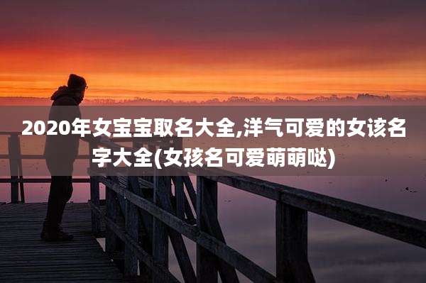 2020年女宝宝取名大全,洋气可爱的女该名字大全(女孩名可爱萌萌哒)