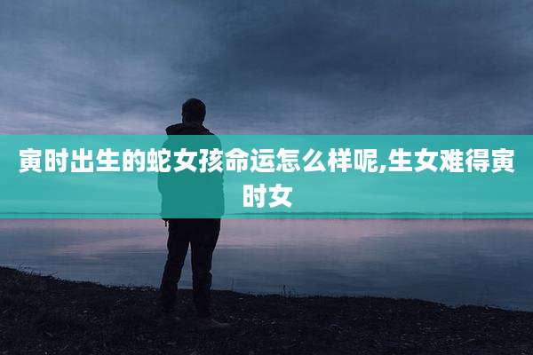 寅时出生的蛇女孩命运怎么样呢,生女难得寅时女
