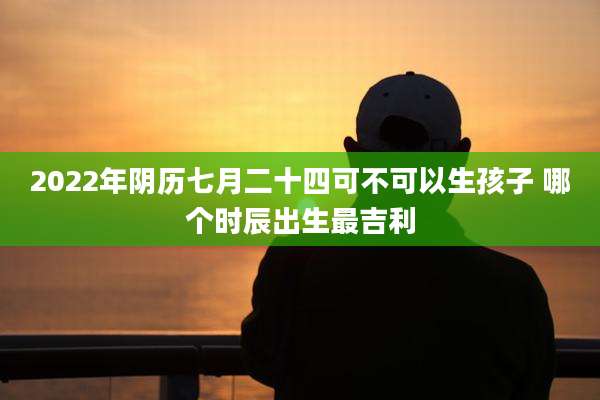 2022年阴历七月二十四可不可以生孩子 哪个时辰出生最吉利