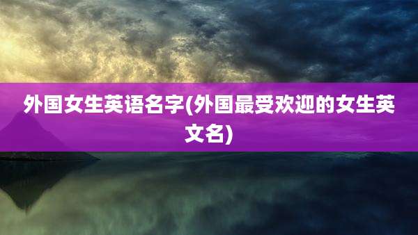 外国女生英语名字(外国最受欢迎的女生英文名)