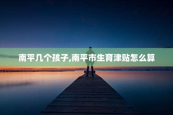 南平几个孩子,南平市生育津贴怎么算