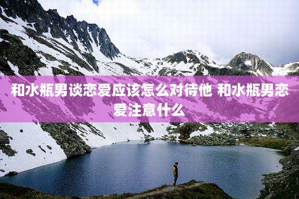 和水瓶男谈恋爱应该怎么对待他 和水瓶男恋爱注意什么