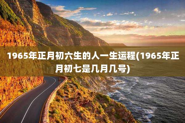 1965年正月初六生的人一生运程(1965年正月初七是几月几号)