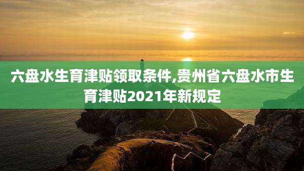 六盘水生育津贴领取条件,贵州省六盘水市生育津贴2021年新规定