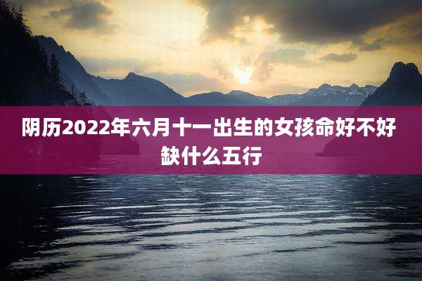 阴历2022年六月十一出生的女孩命好不好 缺什么五行