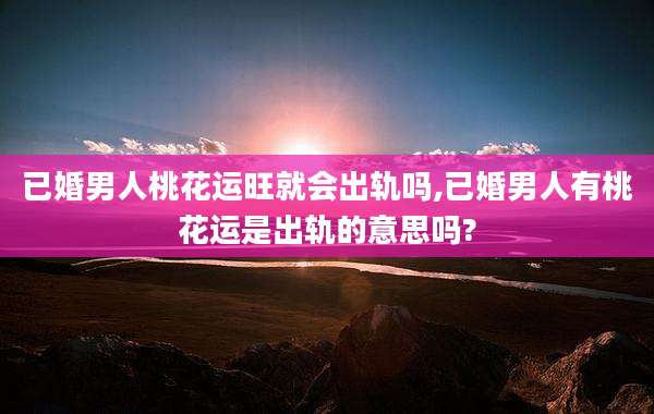 已婚男人桃花运旺就会出轨吗,已婚男人有桃花运是出轨的意思吗?