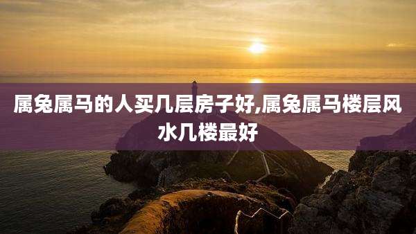 属兔属马的人买几层房子好,属兔属马楼层风水几楼最好