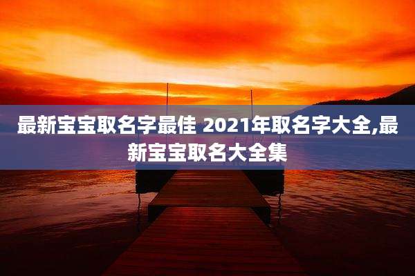 最新宝宝取名字最佳 2021年取名字大全,最新宝宝取名大全集
