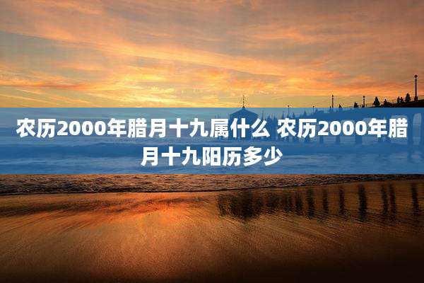 农历2000年腊月十九属什么 农历2000年腊月十九阳历多少