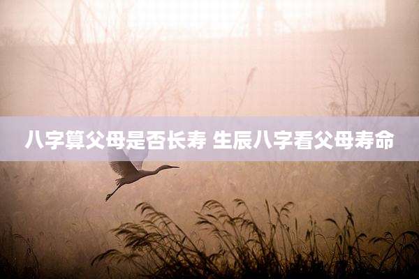 八字算父母是否长寿 生辰八字看父母寿命