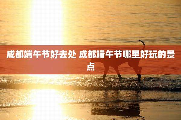 成都端午节好去处 成都端午节哪里好玩的景点
