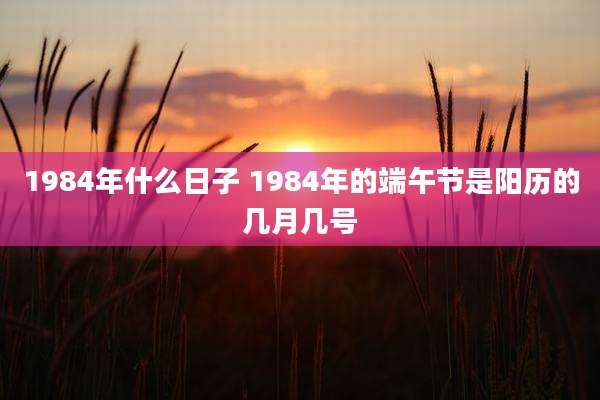 1984年什么日子 1984年的端午节是阳历的几月几号