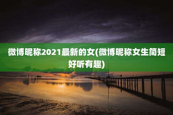 微博昵称2021最新的女(微博昵称女生简短好听有趣)