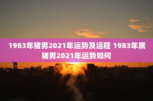 1983年猪男2021年运势及运程 1983年属猪男2021年运势如何