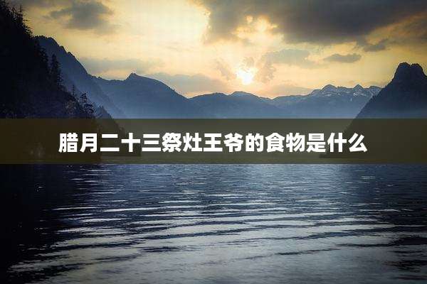 腊月二十三祭灶王爷的食物是什么
