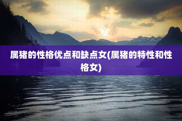 属猪的性格优点和缺点女(属猪的特性和性格女)