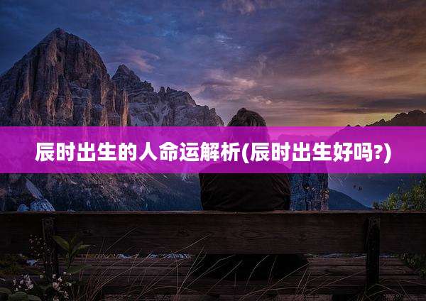 辰时出生的人命运解析(辰时出生好吗?)