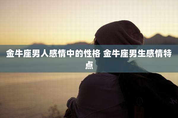 金牛座男人感情中的性格 金牛座男生感情特点
