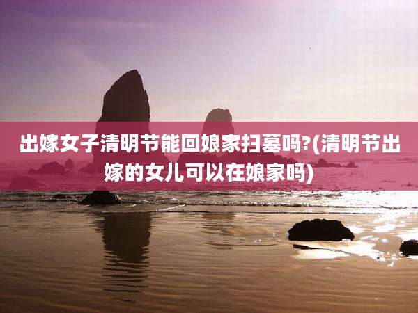 出嫁女子清明节能回娘家扫墓吗?(清明节出嫁的女儿可以在娘家吗)