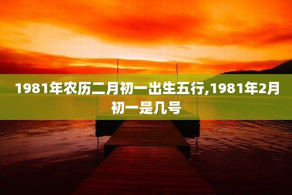 1981年农历二月初一出生五行,1981年2月初一是几号