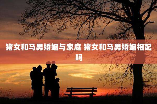 猪女和马男婚姻与家庭 猪女和马男婚姻相配吗