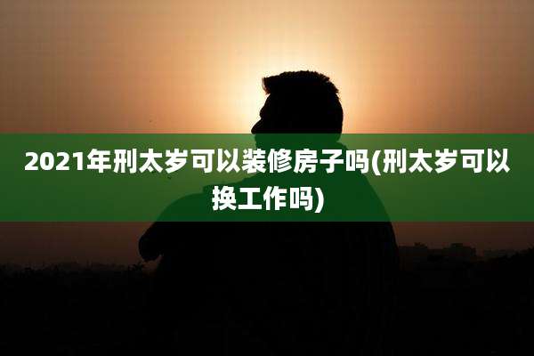 2021年刑太岁可以装修房子吗(刑太岁可以换工作吗)