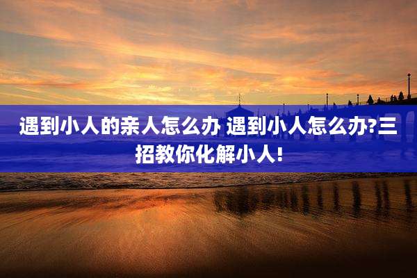 遇到小人的亲人怎么办 遇到小人怎么办?三招教你化解小人!