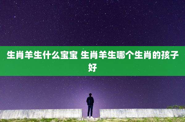 生肖羊生什么宝宝 生肖羊生哪个生肖的孩子好