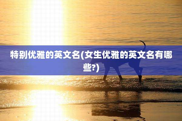 特别优雅的英文名(女生优雅的英文名有哪些?)