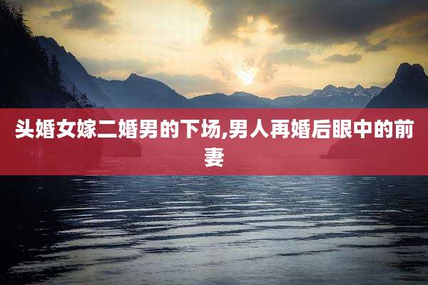 头婚女嫁二婚男的下场,男人再婚后眼中的前妻