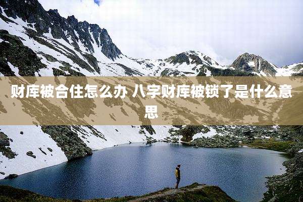 财库被合住怎么办 八字财库被锁了是什么意思