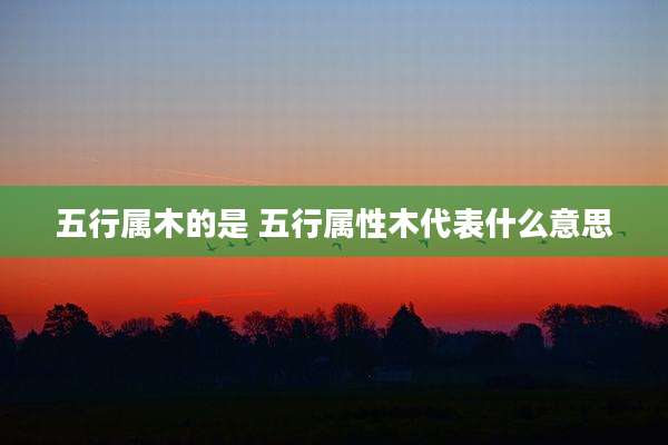 五行属木的是 五行属性木代表什么意思