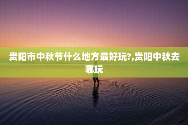 贵阳市中秋节什么地方最好玩?,贵阳中秋去哪玩
