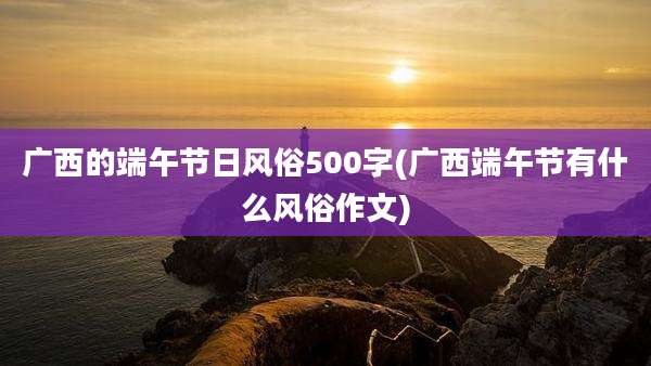 广西的端午节日风俗500字(广西端午节有什么风俗作文)