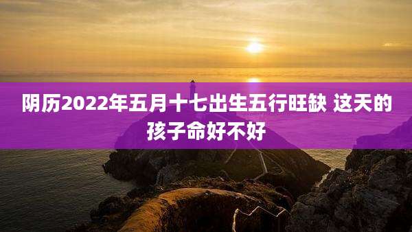 阴历2022年五月十七出生五行旺缺 这天的孩子命好不好