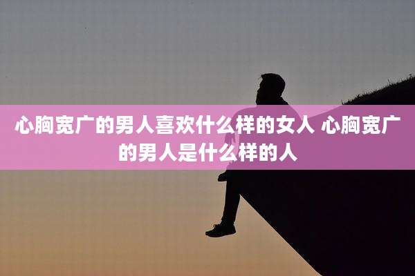 心胸宽广的男人喜欢什么样的女人 心胸宽广的男人是什么样的人