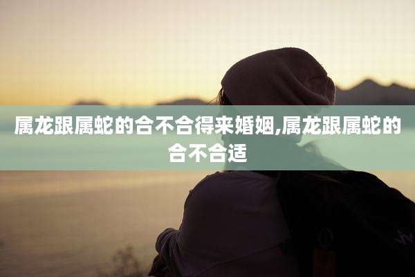 属龙跟属蛇的合不合得来婚姻,属龙跟属蛇的合不合适