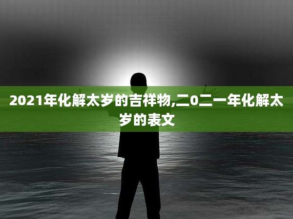 2021年化解太岁的吉祥物,二0二一年化解太岁的表文