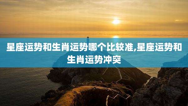 星座运势和生肖运势哪个比较准,星座运势和生肖运势冲突