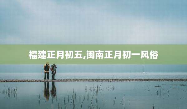 福建正月初五,闽南正月初一风俗